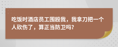 吃饭时酒店员工围殴我，我拿刀把一个人砍伤了，算正当防卫吗？