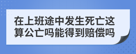 在上班途中发生死亡这算公亡吗能得到赔偿吗