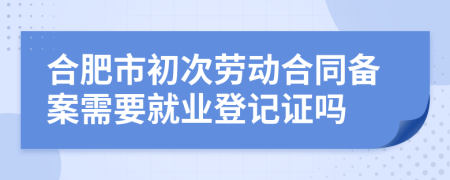 合肥市初次劳动合同备案需要就业登记证吗