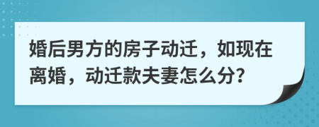 婚后男方的房子动迁，如现在离婚，动迁款夫妻怎么分？