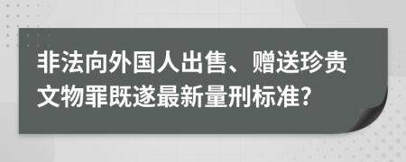 非法向外国人出售、赠送珍贵文物罪既遂最新量刑标准?