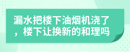 漏水把楼下油烟机浇了，楼下让换新的和理吗