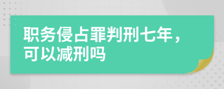 职务侵占罪判刑七年，可以减刑吗