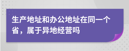 生产地址和办公地址在同一个省，属于异地经营吗