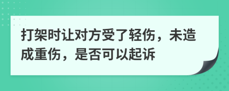 打架时让对方受了轻伤，未造成重伤，是否可以起诉