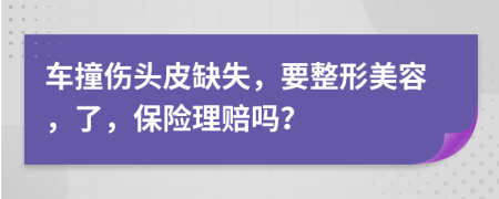 车撞伤头皮缺失，要整形美容，了，保险理赔吗？