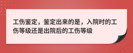 工伤鉴定，鉴定出来的是，入院时的工伤等级还是出院后的工伤等级