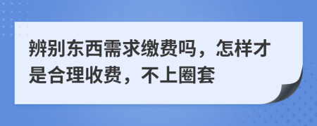 辨别东西需求缴费吗，怎样才是合理收费，不上圈套