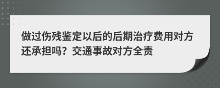 做过伤残鉴定以后的后期治疗费用对方还承担吗？交通事故对方全责