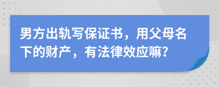 男方出轨写保证书，用父母名下的财产，有法律效应嘛？