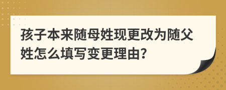 孩子本来随母姓现更改为随父姓怎么填写变更理由？