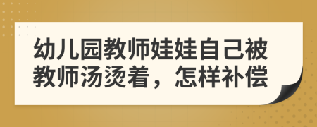 幼儿园教师娃娃自己被教师汤烫着，怎样补偿