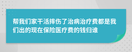 帮我们家干活摔伤了治病治疗费都是我们出的现在保险医疗费的钱归谁