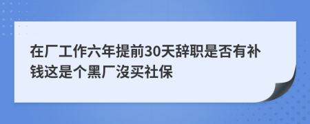 在厂工作六年提前30天辞职是否有补钱这是个黑厂沒买社保