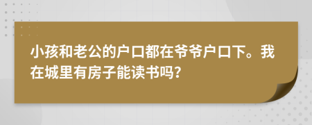 小孩和老公的户口都在爷爷户口下。我在城里有房子能读书吗？