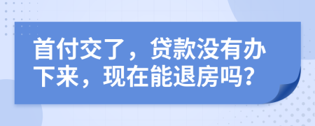 首付交了，贷款没有办下来，现在能退房吗？