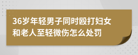 36岁年轻男子同时殴打妇女和老人至轻微伤怎么处罚