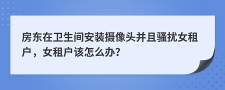 房东在卫生间安装摄像头并且骚扰女租户，女租户该怎么办？