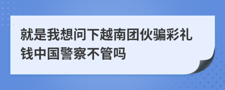 就是我想问下越南团伙骗彩礼钱中国警察不管吗