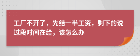 工厂不开了，先结一半工资，剩下的说过段时间在给，该怎么办