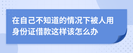 在自己不知道的情况下被人用身份证借款这样该怎么办