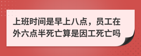 上班时间是早上八点，员工在外六点半死亡算是因工死亡吗