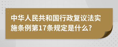 中华人民共和国行政复议法实施条例第17条规定是什么?