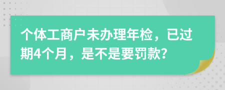 个体工商户未办理年检，已过期4个月，是不是要罚款？