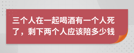 三个人在一起喝酒有一个人死了，剩下两个人应该陪多少钱