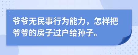 爷爷无民事行为能力，怎样把爷爷的房子过户给孙子。