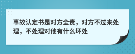 事故认定书是对方全责，对方不过来处理，不处理对他有什么坏处