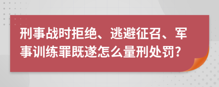 刑事战时拒绝、逃避征召、军事训练罪既遂怎么量刑处罚?