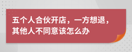 五个人合伙开店，一方想退，其他人不同意该怎么办