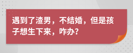 遇到了渣男，不结婚，但是孩子想生下来，咋办？