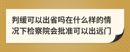 判缓可以出省吗在什么样的情况下检察院会批准可以出远门