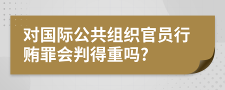 对国际公共组织官员行贿罪会判得重吗?