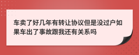 车卖了好几年有转让协议但是没过户如果车出了事故跟我还有关系吗