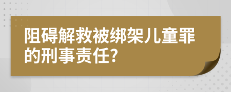 阻碍解救被绑架儿童罪的刑事责任?