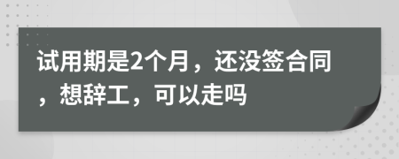 试用期是2个月，还没签合同，想辞工，可以走吗