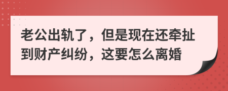 老公出轨了，但是现在还牵扯到财产纠纷，这要怎么离婚