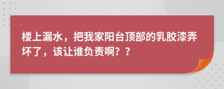 楼上漏水，把我家阳台顶部的乳胶漆弄坏了，该让谁负责啊？？