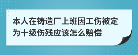 本人在铸造厂上班因工伤被定为十级伤残应该怎么赔偿