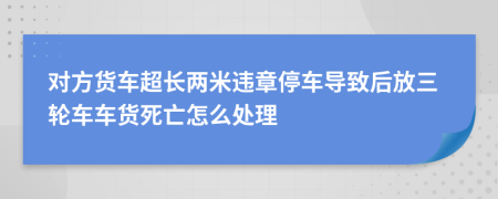 对方货车超长两米违章停车导致后放三轮车车货死亡怎么处理