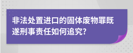 非法处置进口的固体废物罪既遂刑事责任如何追究?