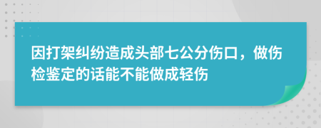 因打架纠纷造成头部七公分伤口，做伤检鉴定的话能不能做成轻伤