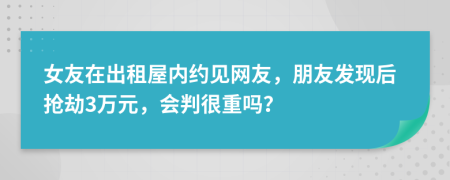 女友在出租屋内约见网友，朋友发现后抢劫3万元，会判很重吗？