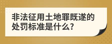 非法征用土地罪既遂的处罚标准是什么?