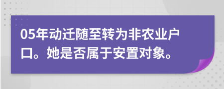 05年动迁随至转为非农业户口。她是否属于安置对象。