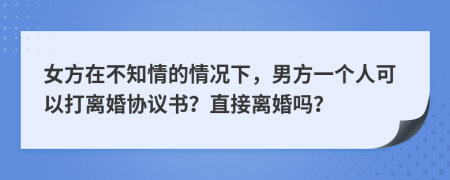 女方在不知情的情况下，男方一个人可以打离婚协议书？直接离婚吗？