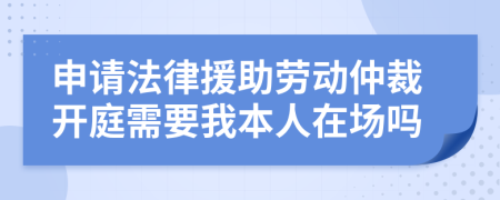 申请法律援助劳动仲裁开庭需要我本人在场吗